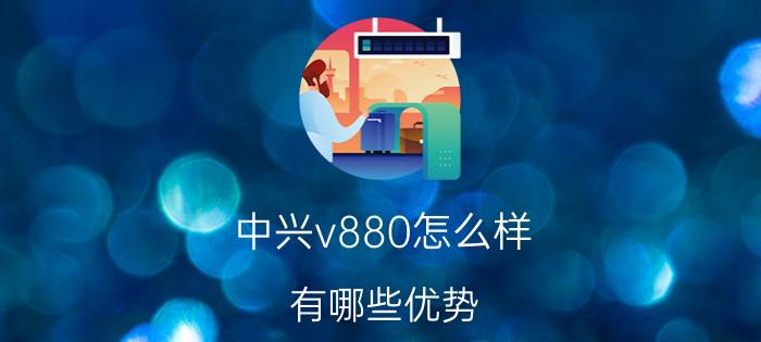 中兴v880怎么样 有哪些优势